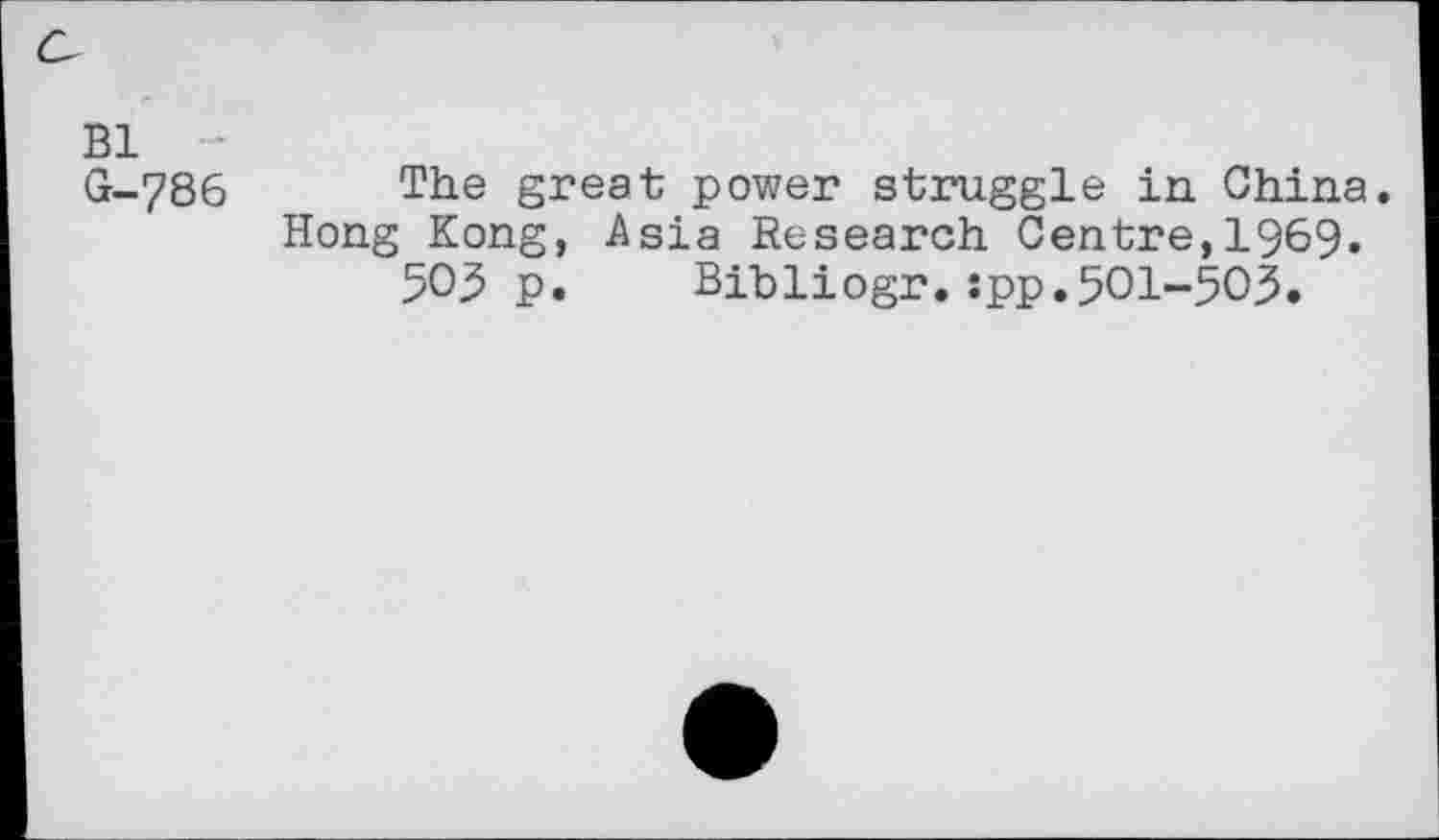 ﻿Bl -
G-786 The great power struggle in China.
Hong Kong, Asia Research Centre,1969.
503 p. Bibliogr.:pp.5Ol-5O3.